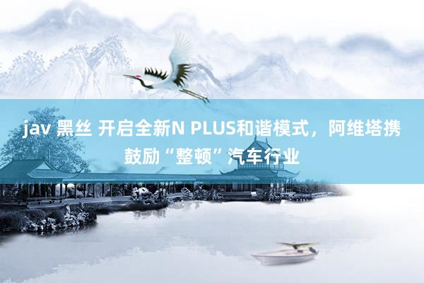 jav 黑丝 开启全新N PLUS和谐模式，阿维塔携鼓励“整顿”汽车行业