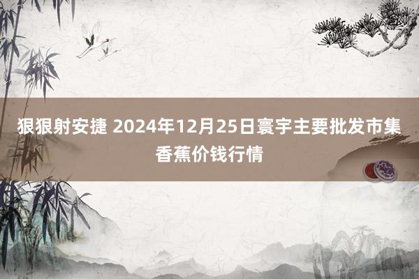 狠狠射安捷 2024年12月25日寰宇主要批发市集香蕉价钱行情