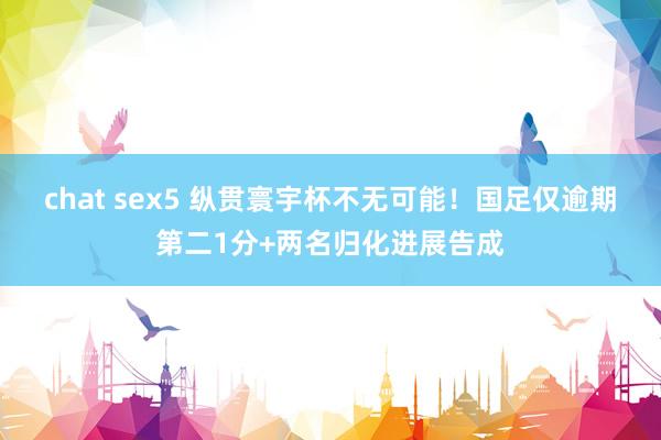 chat sex5 纵贯寰宇杯不无可能！国足仅逾期第二1分+两名归化进展告成