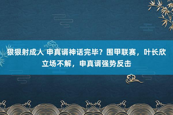 狠狠射成人 申真谞神话完毕？围甲联赛，叶长欣立场不解，申真谞强势反击