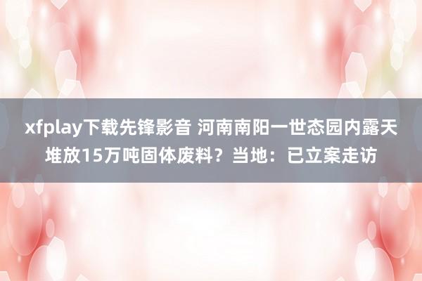 xfplay下载先锋影音 河南南阳一世态园内露天堆放15万吨固体废料？当地：已立案走访