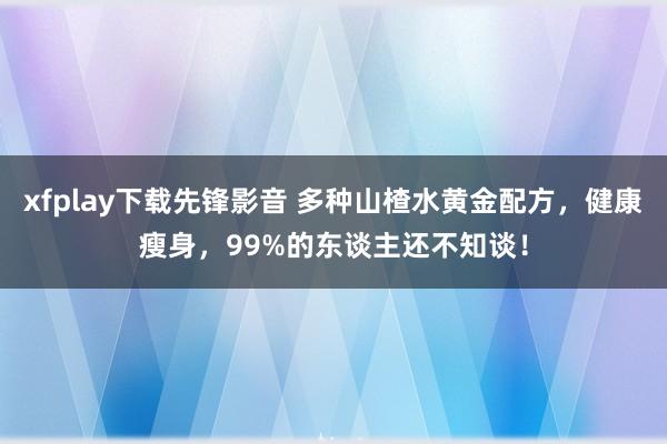 xfplay下载先锋影音 多种山楂水黄金配方，健康瘦身，99%的东谈主还不知谈！