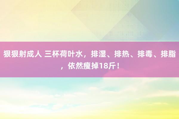 狠狠射成人 三杯荷叶水，排湿、排热、排毒、排脂，依然瘦掉18斤！