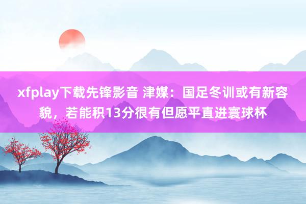 xfplay下载先锋影音 津媒：国足冬训或有新容貌，若能积13分很有但愿平直进寰球杯