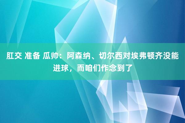 肛交 准备 瓜帅：阿森纳、切尔西对埃弗顿齐没能进球，而咱们作念到了