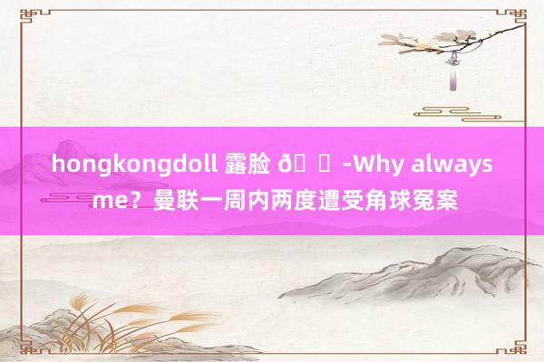 hongkongdoll 露脸 😭Why always me？曼联一周内两度遭受角球冤案