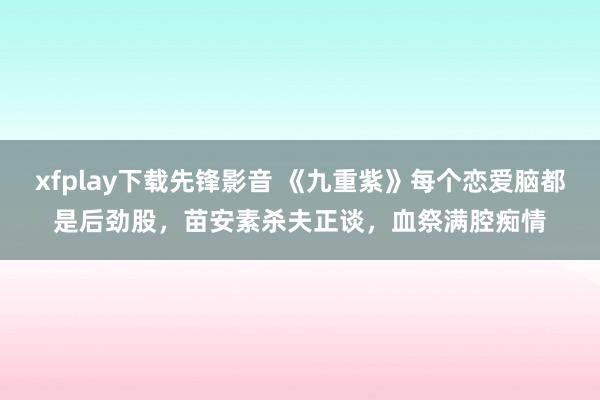 xfplay下载先锋影音 《九重紫》每个恋爱脑都是后劲股，苗安素杀夫正谈，血祭满腔痴情