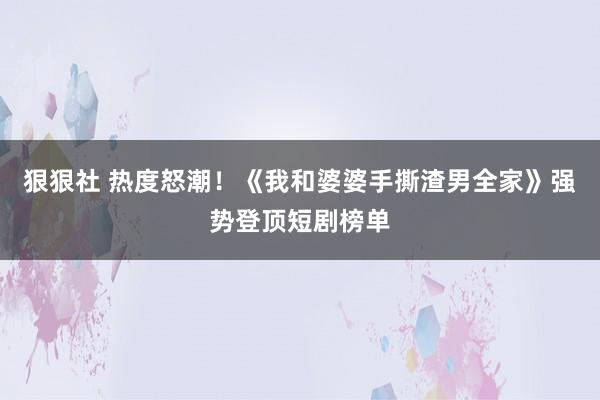 狠狠社 热度怒潮！《我和婆婆手撕渣男全家》强势登顶短剧榜单