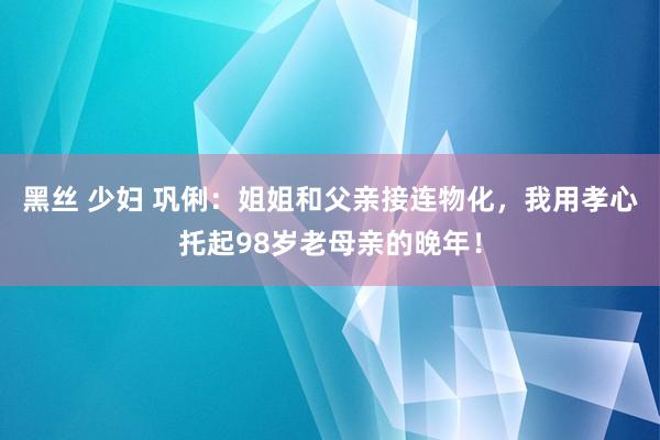 黑丝 少妇 巩俐：姐姐和父亲接连物化，我用孝心托起98岁老母亲的晚年！