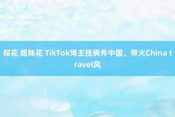 探花 姐妹花 TikTok博主技俩秀中国，带火China travel风