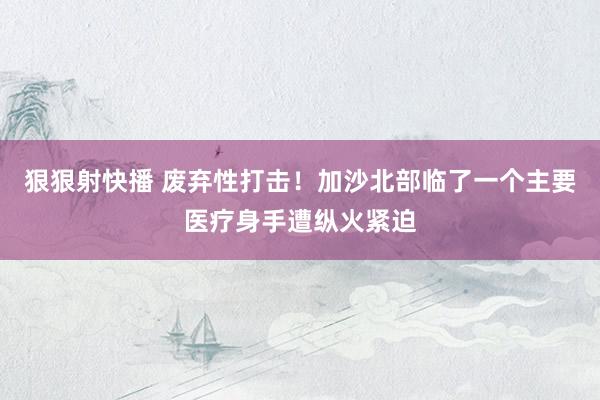 狠狠射快播 废弃性打击！加沙北部临了一个主要医疗身手遭纵火紧迫