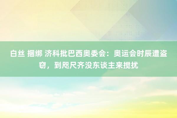 白丝 捆绑 济科批巴西奥委会：奥运会时辰遭盗窃，到咫尺齐没东谈主来搅扰