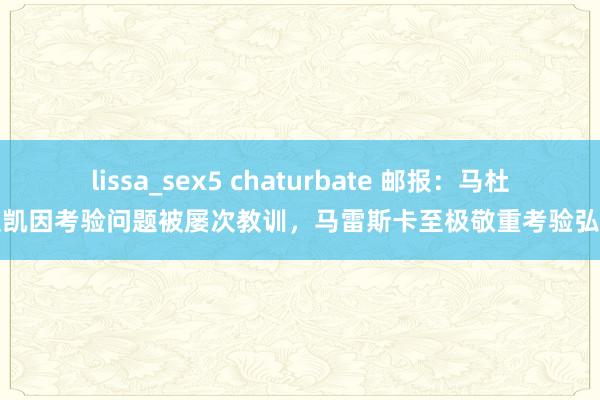 lissa_sex5 chaturbate 邮报：马杜埃凯因考验问题被屡次教训，马雷斯卡至极敬重考验弘扬