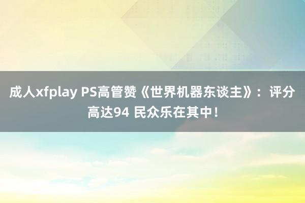 成人xfplay PS高管赞《世界机器东谈主》：评分高达94 民众乐在其中！