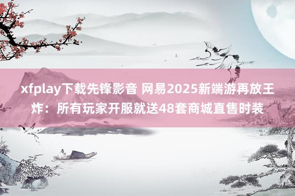 xfplay下载先锋影音 网易2025新端游再放王炸：所有玩家开服就送48套商城直售时装