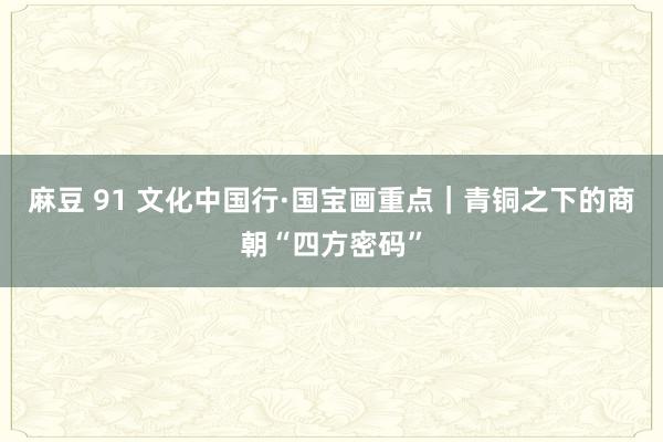 麻豆 91 文化中国行·国宝画重点｜青铜之下的商朝“四方密码”