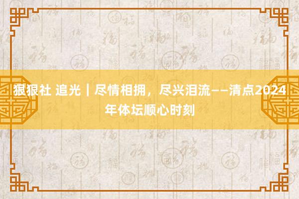 狠狠社 追光｜尽情相拥，尽兴泪流——清点2024年体坛顺心时刻