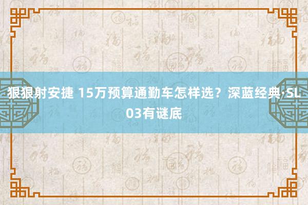 狠狠射安捷 15万预算通勤车怎样选？深蓝经典·SL03有谜底