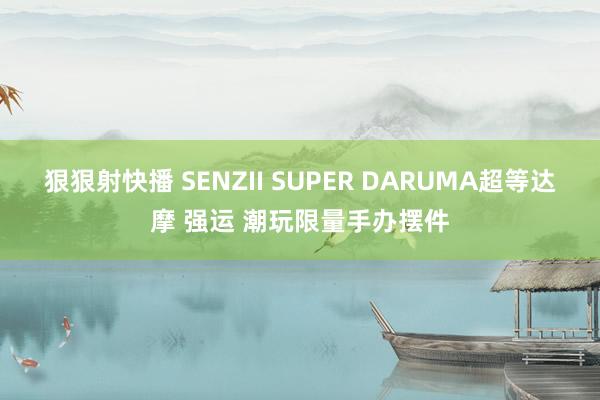 狠狠射快播 SENZII SUPER DARUMA超等达摩 强运 潮玩限量手办摆件