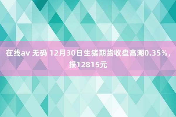 在线av 无码 12月30日生猪期货收盘高潮0.35%，报12815元