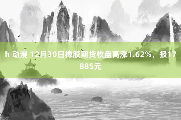 h 动漫 12月30日橡胶期货收盘高涨1.62%，报17885元