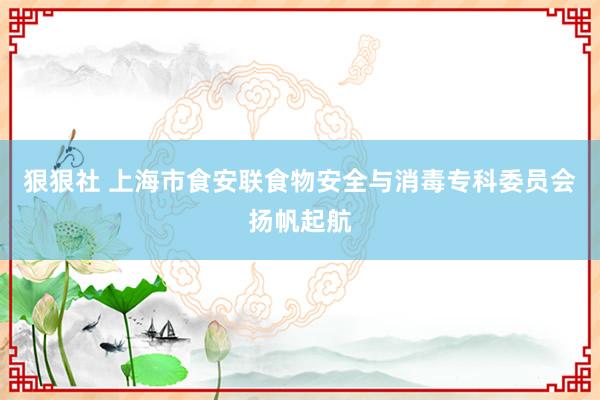 狠狠社 上海市食安联食物安全与消毒专科委员会扬帆起航