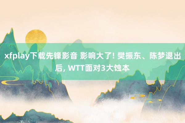 xfplay下载先锋影音 影响大了! 樊振东、陈梦退出后， WTT面对3大蚀本