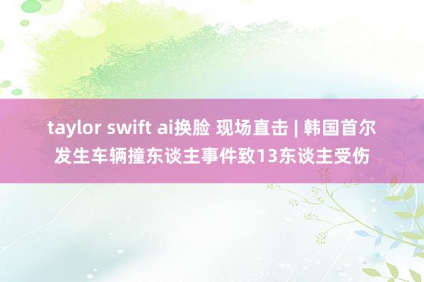 taylor swift ai换脸 现场直击 | 韩国首尔发生车辆撞东谈主事件致13东谈主受伤