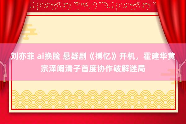 刘亦菲 ai换脸 悬疑剧《搏忆》开机，霍建华黄宗泽阚清子首度协作破解迷局