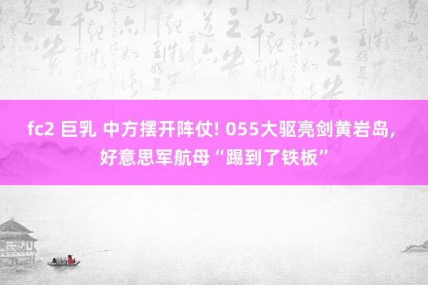 fc2 巨乳 中方摆开阵仗! 055大驱亮剑黄岩岛， 好意思军航母“踢到了铁板”