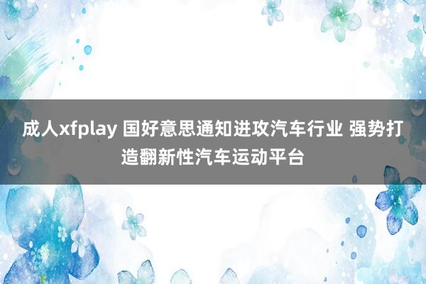 成人xfplay 国好意思通知进攻汽车行业 强势打造翻新性汽车运动平台