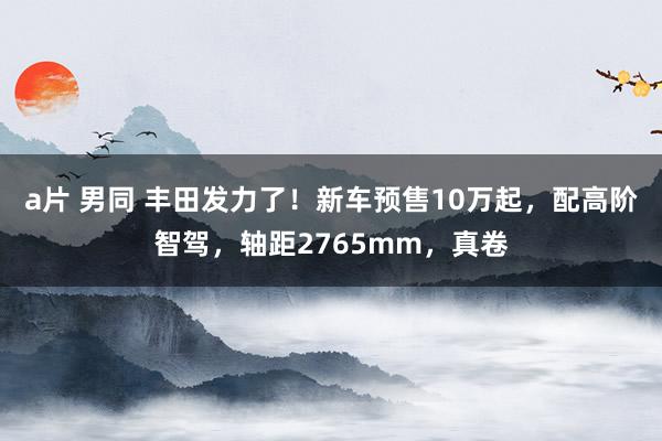 a片 男同 丰田发力了！新车预售10万起，配高阶智驾，轴距2765mm，真卷