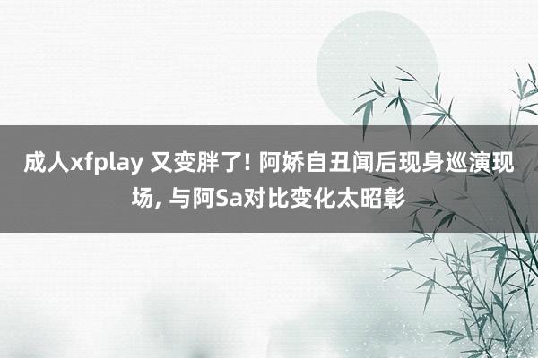 成人xfplay 又变胖了! 阿娇自丑闻后现身巡演现场， 与阿Sa对比变化太昭彰