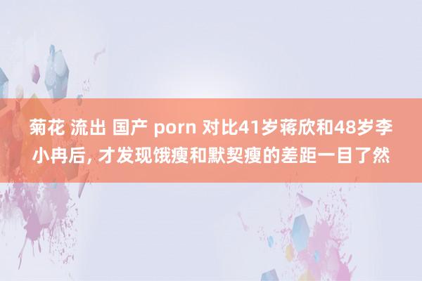 菊花 流出 国产 porn 对比41岁蒋欣和48岁李小冉后， 才发现饿瘦和默契瘦的差距一目了然