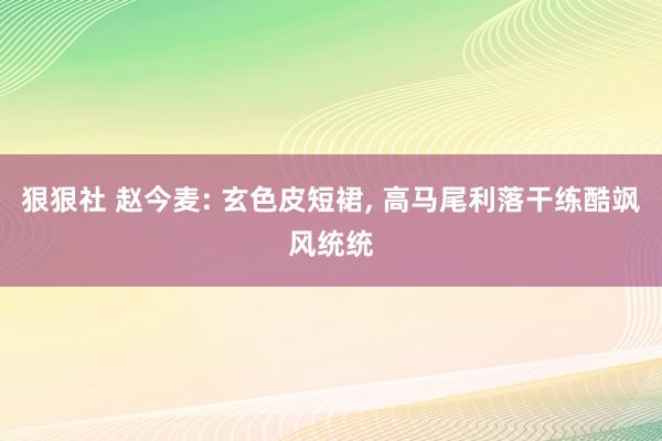 狠狠社 赵今麦: 玄色皮短裙， 高马尾利落干练酷飒风统统