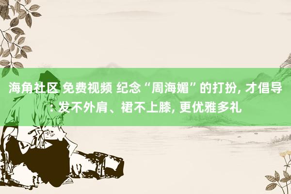 海角社区 免费视频 纪念“周海媚”的打扮， 才倡导: 发不外肩、裙不上膝， 更优雅多礼