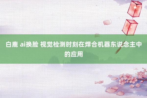 白鹿 ai换脸 视觉检测时刻在焊合机器东说念主中的应用