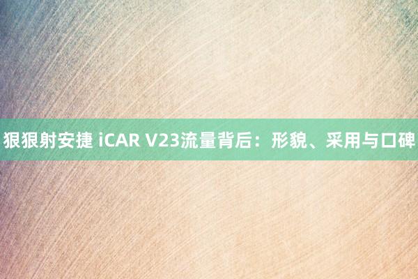 狠狠射安捷 iCAR V23流量背后：形貌、采用与口碑