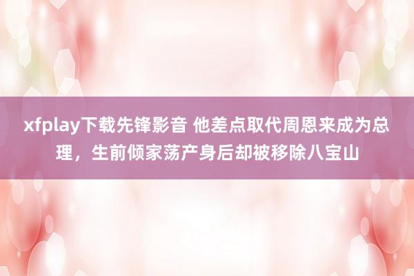 xfplay下载先锋影音 他差点取代周恩来成为总理，生前倾家荡产身后却被移除八宝山