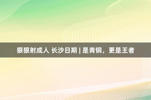 狠狠射成人 长沙日期 | 是青铜，更是王者