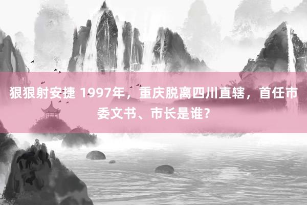 狠狠射安捷 1997年，重庆脱离四川直辖，首任市委文书、市长是谁？