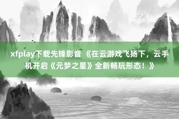 xfplay下载先锋影音 《在云游戏飞扬下，云手机开启《元梦之星》全新畅玩形态！》