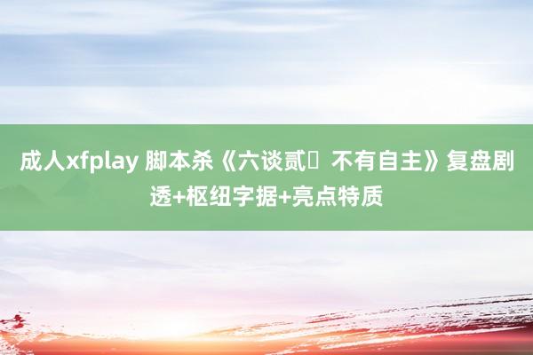 成人xfplay 脚本杀《六谈贰・不有自主》复盘剧透+枢纽字据+亮点特质