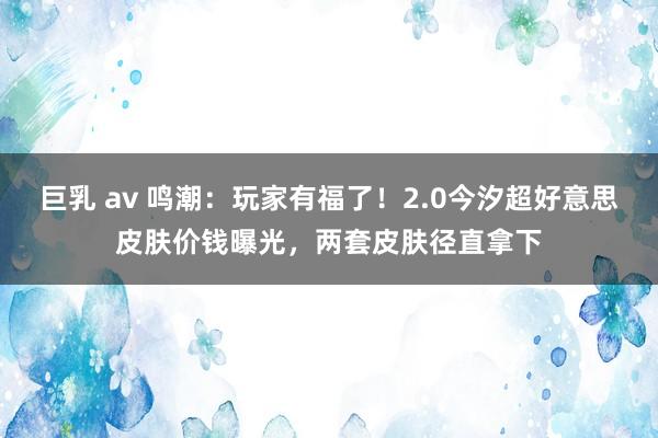 巨乳 av 鸣潮：玩家有福了！2.0今汐超好意思皮肤价钱曝光，两套皮肤径直拿下