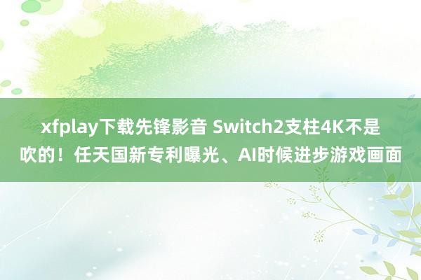 xfplay下载先锋影音 Switch2支柱4K不是吹的！任天国新专利曝光、AI时候进步游戏画面