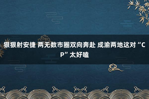 狠狠射安捷 两无数市圈双向奔赴 成渝两地这对“CP”太好嗑