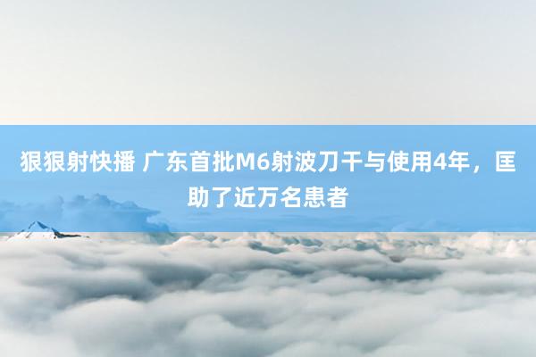 狠狠射快播 广东首批M6射波刀干与使用4年，匡助了近万名患者