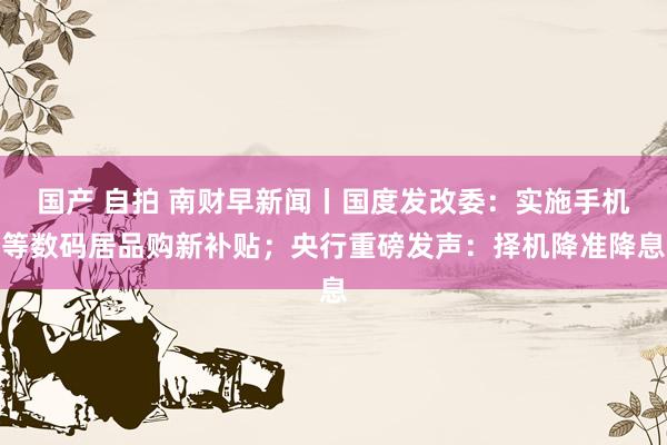 国产 自拍 南财早新闻丨国度发改委：实施手机等数码居品购新补贴；央行重磅发声：择机降准降息