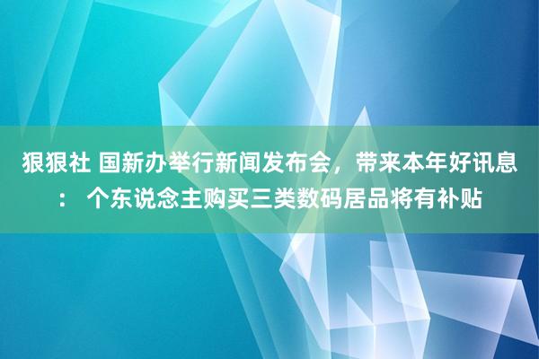 狠狠社 国新办举行新闻发布会，带来本年好讯息： 个东说念主购买三类数码居品将有补贴