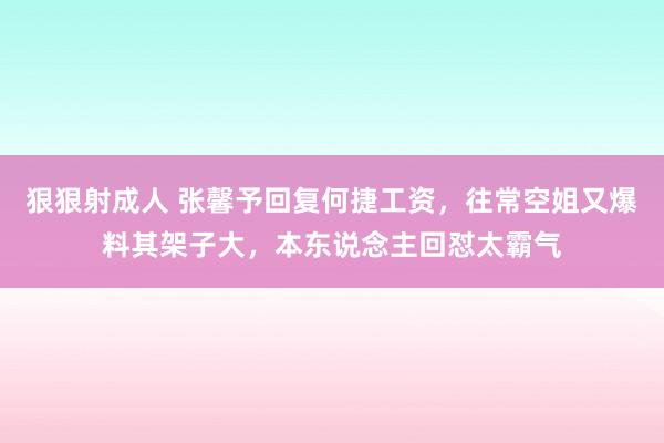 狠狠射成人 张馨予回复何捷工资，往常空姐又爆料其架子大，本东说念主回怼太霸气